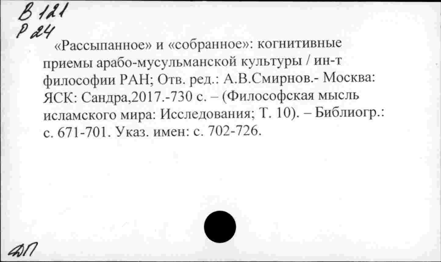 ﻿«Рассыпанное» и «собранное»: когнитивные приемы арабо-мусульманской культуры / ин-т философии РАН; Отв. ред.: А.В.Смирнов,- Москва: ЯСК: Сандра,2017.-730 с. - (Философская мысль исламского мира: Исследования; Т. 10). - Библиогр.: с. 671-701. Указ, имен: с. 702-726.